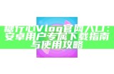 糖心Vlog官方网站下载链接及使用指南分享
