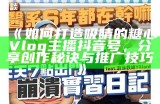 《如何打造吸睛的糖心Vlog主播抖音号，分享创作秘诀与推广技巧》