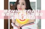 《糖心Vlog官网入口与使用指南，让你轻松了解更多功能》