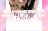 糖心Vlog破解版官方网站入口揭秘，助你轻松畅享精彩内容！