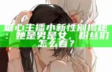 糖心主播小新性别揭秘：她是男是女，粉丝们怎么看？