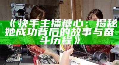 “哪些主播曾参与拍摄《糖心》？盘点他们的名字和特点”