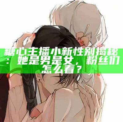 糖心主播小新性别揭秘：她是男是女，粉丝们怎么看？