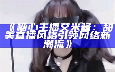 斗鱼平台的糖心主播是谁？她的直播风格与特色介绍