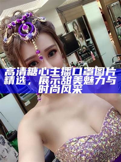 高清糖心主播照片欣赏，感受甜美主播的魅力与风采