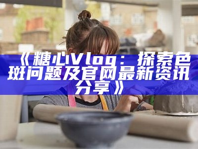 探索糖心Vlog：畅享官方网页版入口与精彩内容分享