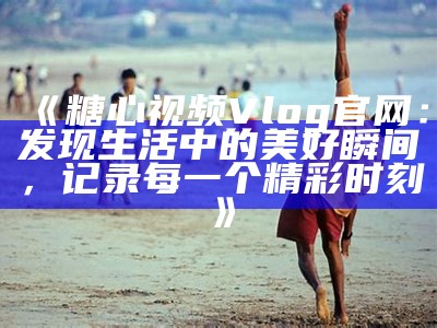 探索糖心Vlog：免费获取国家优质产品的入口网址分享